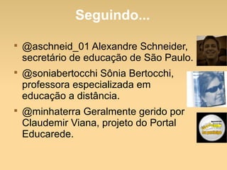 Seguindo...

@aschneid_01 Alexandre Schneider,
secretário de educação de São Paulo.

@soniabertocchi Sônia Bertocchi,
professora especializada em
educação a distância.

@minhaterra Geralmente gerido por
Claudemir Viana, projeto do Portal
Educarede.
 