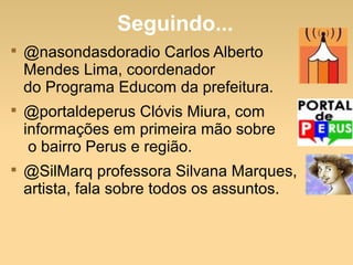 Seguindo...

@nasondasdoradio Carlos Alberto
Mendes Lima, coordenador
do Programa Educom da prefeitura.

@portaldeperus Clóvis Miura, com
informações em primeira mão sobre
o bairro Perus e região.

@SilMarq professora Silvana Marques,
artista, fala sobre todos os assuntos.
 