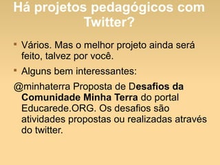 Há projetos pedagógicos com
Twitter?

Vários. Mas o melhor projeto ainda será
feito, talvez por você.

Alguns bem interessantes:
@minhaterra Proposta de Desafios da
Comunidade Minha Terra do portal
Educarede.ORG. Os desafios são
atividades propostas ou realizadas através
do twitter.
 