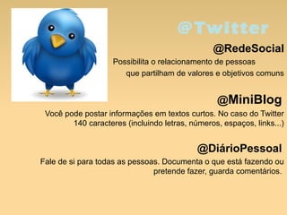 @Twitter
@RedeSocial
Possibilita o relacionamento de pessoas
que partilham de valores e objetivos comuns
@MiniBlog
Você pode postar informações em textos curtos. No caso do Twitter
140 caracteres (incluindo letras, números, espaços, links...)
@DiárioPessoal
Fale de si para todas as pessoas. Documenta o que está fazendo ou
pretende fazer, guarda comentários.
 