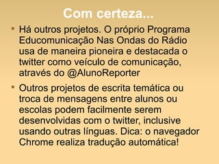 Com certeza...

Há outros projetos. O próprio Programa
Educomunicação Nas Ondas do Rádio
usa de maneira pioneira e destacada o
twitter como veículo de comunicação,
através do @AlunoReporter

Outros projetos de escrita temática ou
troca de mensagens entre alunos ou
escolas podem facilmente serem
desenvolvidas com o twitter, inclusive
usando outras línguas. Dica: o navegador
Chrome realiza tradução automática!
 