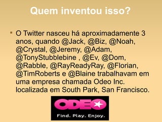 Quem inventou isso?

O Twitter nasceu há aproximadamente 3
anos, quando @Jack, @Biz, @Noah,
@Crystal, @Jeremy, @Adam,
@TonyStubblebine , @Ev, @Dom,
@Rabble, @RayReadyRay, @Florian,
@TimRoberts e @Blaine trabalhavam em
uma empresa chamada Odeo Inc.
localizada em South Park, San Francisco.
 