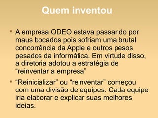 Quem inventou

A empresa ODEO estava passando por
maus bocados pois sofriam uma brutal
concorrência da Apple e outros pesos
pesados da informática. Em virtude disso,
a diretoria adotou a estratégia de
“reinventar a empresa”

“Reinicializar” ou “reinventar” começou
com uma divisão de equipes. Cada equipe
iria elaborar e explicar suas melhores
ideias.
 