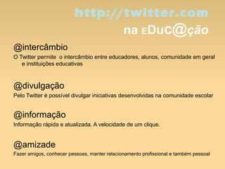 http://twitter.com
na EDuc@ção
@intercâmbio
O Twitter permite o intercâmbio entre educadores, alunos, comunidade em geral
e instituições educativas
@divulgação
Pelo Twitter é possível divulgar iniciativas desenvolvidas na comunidade escolar
@informação
Informação rápida e atualizada. A velocidade de um clique.
@amizade
Fazer amigos, conhecer pessoas, manter relacionamento profissional e também pessoal
 