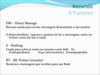 Recursos
@Twitter
DM – Direct Message
Recurso usado para enviar mensagem diretamente a um usuário
d thaisvalenthiny (apenas o usuário irá ler a mensagem, tanto no
twitter como em seu e-mail)
# - Hashtag
Usado para colocar nome ou assunto como link. Ex.
#valeuprofessor #140 (microcontos) #ceusapopemba
RT – RE-Twitter (retuitar)
Reenviar a mensagem que recebeu para sua Rede
 