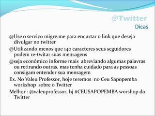 @Twitter
Dicas
@Use o serviço migre.me para encurtar o link que deseja
divulgar no twitter
@Utilizando menos que 140 caracteres seus seguidores
podem re-twitar suas mensagens
@seja econômico informe mais abreviando algumas palavras
ou retirando outras, mas tenha cuidado para as pessoas
consigam entender sua mensagem
Ex. No Valeu Professor, hoje teremos no Ceu Sapopemba
workshop sobre o Twitter
Melhor : @valeuprofessor, hj #CEUSAPOPEMBA worshop do
Twitter
 