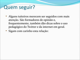 Quem seguir?

Alguns tuiteiros merecem ser seguidos com mais
atenção. São formadores de opinião e,
frequentemente, também dão dicas sobre o uso
pedagógico do Twitter e da internet em geral.

Sigam com carinho esta relação:
 