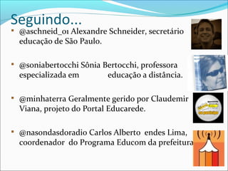 Seguindo...
@aschneid_01 Alexandre Schneider, secretário de
educação de São Paulo.

@soniabertocchi Sônia Bertocchi, professora
especializada em educação a distância.

@minhaterra Geralmente gerido por Claudemir
Viana, projeto do Portal Educarede.

@nasondasdoradio Carlos Alberto endes Lima,
coordenador do Programa Educom da prefeitura.
 