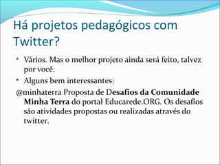 Há projetos pedagógicos com
Twitter?

Vários. Mas o melhor projeto ainda será feito, talvez
por você.

Alguns bem interessantes:
@minhaterra Proposta de Desafios da Comunidade
Minha Terra do portal Educarede.ORG. Os desafios
são atividades propostas ou realizadas através do
twitter.
 
