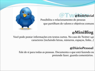 @Twitter@RedeSocial
Possibilita o relacionamento de pessoas
que partilham de valores e objetivos comuns
@MiniBlog
Você pode postar informações em textos curtos. No caso do Twitter 140
caracteres (incluindo letras, números, espaços, links...)
@DiárioPessoal
Fale de si para todas as pessoas. Documenta o que está fazendo ou
pretende fazer, guarda comentários.
 
