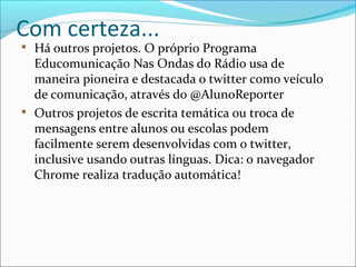 Com certeza...

Há outros projetos. O próprio Programa
Educomunicação Nas Ondas do Rádio usa de
maneira pioneira e destacada o twitter como veículo
de comunicação, através do @AlunoReporter

Outros projetos de escrita temática ou troca de
mensagens entre alunos ou escolas podem
facilmente serem desenvolvidas com o twitter,
inclusive usando outras línguas. Dica: o navegador
Chrome realiza tradução automática!
 