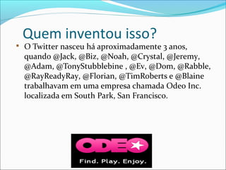 Quem inventou isso?

O Twitter nasceu há aproximadamente 3 anos,
quando @Jack, @Biz, @Noah, @Crystal, @Jeremy,
@Adam, @TonyStubblebine , @Ev, @Dom, @Rabble,
@RayReadyRay, @Florian, @TimRoberts e @Blaine
trabalhavam em uma empresa chamada Odeo Inc.
localizada em South Park, San Francisco.
 