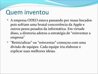 Quem inventou

A empresa ODEO estava passando por maus bocados
pois sofriam uma brutal concorrência da Apple e
outros pesos pesados da informática. Em virtude
disso, a diretoria adotou a estratégia de “reinventar a
empresa”

“Reinicializar” ou “reinventar” começou com uma
divisão de equipes. Cada equipe iria elaborar e
explicar suas melhores ideias.
 