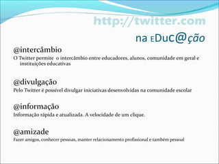 http://twitter.com
na EDuc@ção
@intercâmbio
O Twitter permite o intercâmbio entre educadores, alunos, comunidade em geral e
instituições educativas
@divulgação
Pelo Twitter é possível divulgar iniciativas desenvolvidas na comunidade escolar
@informação
Informação rápida e atualizada. A velocidade de um clique.
@amizade
Fazer amigos, conhecer pessoas, manter relacionamento profissional e também pessoal
 