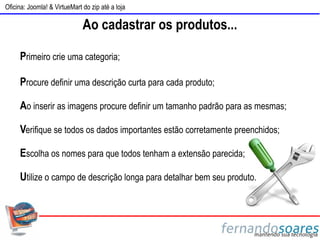 Oficina: Joomla! & VirtueMart do zip até a loja

                              Ao cadastrar os produtos...

     Primeiro crie uma categoria;

     Procure definir uma descrição curta para cada produto;

     Ao inserir as imagens procure definir um tamanho padrão para as mesmas;

     Verifique se todos os dados importantes estão corretamente preenchidos;

     Escolha os nomes para que todos tenham a extensão parecida;

     Utilize o campo de descrição longa para detalhar bem seu produto.
 