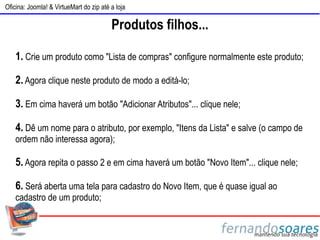 Oficina: Joomla! & VirtueMart do zip até a loja

                                         Produtos filhos...

    1. Crie um produto como "Lista de compras" configure normalmente este produto;

    2. Agora clique neste produto de modo a editá-lo;

    3. Em cima haverá um botão "Adicionar Atributos"... clique nele;

    4. Dê um nome para o atributo, por exemplo, "Itens da Lista" e salve (o campo de
    ordem não interessa agora);

    5. Agora repita o passo 2 e em cima haverá um botão "Novo Item"... clique nele;

    6. Será aberta uma tela para cadastro do Novo Item, que é quase igual ao
    cadastro de um produto;
 