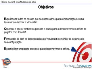 Oficina: Joomla! & VirtueMart do zip até a loja

                                                  Objetivos

   Experienciar todos os passos que são necessários para a implantação de uma
   loja usando Joomla! e VirtueMart.

   Conhecer e operar ambientes práticos e atuais para o desenvolvimento offline de
   projetos com Joomla!.

   Familiarizar-se com as características do VirtueMart e entender os detalhes de
   sua configuração.

   Disponibilizar um pacote excelente para desenvolvimento offline.
 
