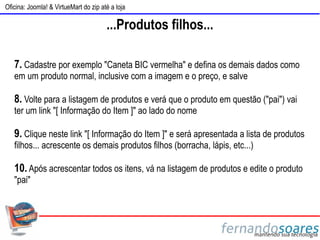 Oficina: Joomla! & VirtueMart do zip até a loja

                                       ...Produtos filhos...

   7. Cadastre por exemplo "Caneta BIC vermelha" e defina os demais dados como
   em um produto normal, inclusive com a imagem e o preço, e salve

   8. Volte para a listagem de produtos e verá que o produto em questão ("pai") vai
   ter um link "[ Informação do Item ]" ao lado do nome

   9. Clique neste link "[ Informação do Item ]" e será apresentada a lista de produtos
   filhos... acrescente os demais produtos filhos (borracha, lápis, etc...)

   10. Após acrescentar todos os itens, vá na listagem de produtos e edite o produto
   "pai"
 