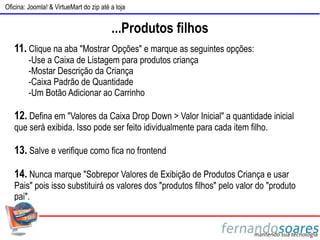 Oficina: Joomla! & VirtueMart do zip até a loja


                                         ...Produtos filhos
   11. Clique na aba "Mostrar Opções" e marque as seguintes opções:
         -Use a Caixa de Listagem para produtos criança
         -Mostar Descrição da Criança
         -Caixa Padrão de Quantidade
         -Um Botão Adicionar ao Carrinho

   12. Defina em "Valores da Caixa Drop Down > Valor Inicial" a quantidade inicial
   que será exibida. Isso pode ser feito idividualmente para cada item filho.

   13. Salve e verifique como fica no frontend

   14. Nunca marque "Sobrepor Valores de Exibição de Produtos Criança e usar
   Pais" pois isso substituirá os valores dos "produtos filhos" pelo valor do "produto
   pai".
 