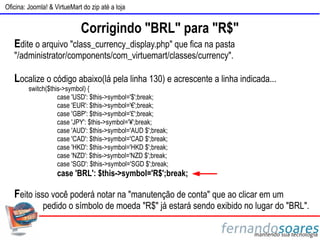 Oficina: Joomla! & VirtueMart do zip até a loja


                             Corrigindo "BRL" para "R$"
   Edite o arquivo "class_currency_display.php" que fica na pasta
   "/administrator/components/com_virtuemart/classes/currency".

   Localize o código abaixo(lá pela linha 130) e acrescente a linha indicada...
         switch($this->symbol) {
                    case 'USD': $this->symbol='$';break;
                    case 'EUR': $this->symbol='€';break;
                    case 'GBP': $this->symbol='£';break;
                    case 'JPY': $this->symbol='¥';break;
                    case 'AUD': $this->symbol='AUD $';break;
                    case 'CAD': $this->symbol='CAD $';break;
                    case 'HKD': $this->symbol='HKD $';break;
                    case 'NZD': $this->symbol='NZD $';break;
                    case 'SGD': $this->symbol='SGD $';break;
                    case 'BRL': $this->symbol='R$';break;

   Feito isso você poderá notar na "manutenção de conta" que ao clicar em um
              pedido o símbolo de moeda "R$" já estará sendo exibido no lugar do "BRL".
 