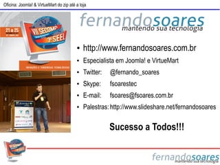 Oficina: Joomla! & VirtueMart do zip até a loja




                                         ●   http://www.fernandosoares.com.br
                                         ●   Especialista em Joomla! e VirtueMart
                                         ●   Twitter:   @fernando_soares
                                         ●   Skype:     fsoarestec
                                         ●   E-mail:    fsoares@fsoares.com.br
                                         ●   Palestras: http://www.slideshare.net/fernandosoares

                                                        Sucesso a Todos!!!
 