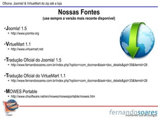 Oficina: Joomla! & VirtueMart do zip até a loja

                                            Nossas Fontes
                                 (use sempre a versão mais recente disponível)

 ✔Joomla! 1.5
     ➔   http://www.joomla.org

 ✔VirtueMart 1.1
     ➔   http://www.virtuemart.net

 ✔
  Tradução Oficial do Joomla! 1.5
     ➔   http://www.fernandosoares.com.br/index.php?option=com_docman&task=doc_details&gid=39&Itemid=28

 ✔Tradução Oficial do VirtueMart 1.1
     ➔   http://www.fernandosoares.com.br/index.php?option=com_docman&task=doc_details&gid=33&Itemid=28

 ✔MOWES Portable
     ➔   http://www.chsoftware.net/en/mowes/mowesportable/mowes.htm
 