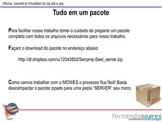 Oficina: Joomla! & VirtueMart do zip até a loja

                                      Tudo em um pacote

    Para facilitar nosso trabalho tomei o cuidado de preparar um pacote
    completo com todos os arquivos necessários para nosso trabalho.

    Façam o download do pacote no endereço abaixo:
            http://dl.dropbox.com/u/12043852/Secomp-Seel_server.zip



    Como vamos trabalhar com o MOWES o processo fica fácil! Basta
    descompactar o pacote zipado para uma pasta “SERVER” seu micro.
 