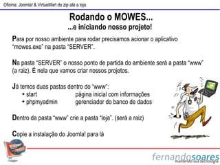 Oficina: Joomla! & VirtueMart do zip até a loja

                                     Rodando o MOWES...
                                    ...e iniciando nosso projeto!
    Para por nosso ambiente para rodar precisamos acionar o aplicativo
    “mowes.exe” na pasta “SERVER”.

    Na pasta “SERVER” o nosso ponto de partida do ambiente será a pasta “www”
    (a raiz). É nela que vamos criar nossos projetos.

    Já temos duas pastas dentro do “www”:
          ➔ start                       página inicial com informações
          ➔ phpmyadmin                  gerenciador do banco de dados

    Dentro da pasta “www” crie a pasta “loja”. (será a raiz)

    Copie a instalação do Joomla! para lá
 