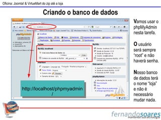 Oficina: Joomla! & VirtueMart do zip até a loja

                               Criando o banco de dados
                                                          Vamos usar o
                                                          phpMyAdmin
                                                          nesta tarefa.

                                                          O usuário
                                                          será sempre
                                                          “root” e não
                                                          haverá senha.

                                                          Nosso banco
                                                          de dados terá
                                                          o nome “loja”
               http://localhost/phpmyadmin                e não é
                              /                           necessário
                                                          mudar nada.
 