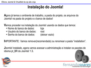 Oficina: Joomla! & VirtueMart do zip até a loja

                                    Instalação do Joomla!
   Agora já temos o ambiente de trabalho, a pasta do projeto, os arquivos do
   Joomla! na pasta do projeto e o banco de dados!

   Vamos proceder na instalação do Joomla! usando os dados que temos:
      ➔ Nome do banco de dados:                   loja
      ➔ Usuário do banco de dados:                root
      ➔ Senha do banco de dados:                  (deixar vazio)

   IMPORTANTE: Vamos remover(recomendado) ou renomear a pasta “installation”.

   Joomla! instalado, agora vamos acessar a administração e instalar os pacotes de
   idioma pt_BR do Joomla! 1.5.
 