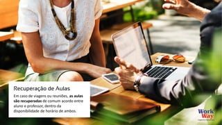 Em caso de viagens ou reuniões, as aulas
são recuperadas de comum acordo entre
aluno e professor, dentro da
disponibilidade de horário de ambos.
Recuperação de Aulas
 