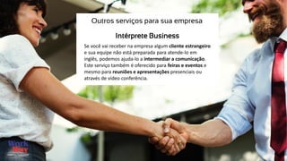 Se você vai receber na empresa algum cliente estrangeiro
e sua equipe não está preparada para atende-lo em
inglês, podemos ajuda-lo a intermediar a comunicação.
Este serviço também é oferecido para feiras e eventos e
mesmo para reuniões e apresentações presenciais ou
através de vídeo conferência.
Outros serviços para sua empresa
Intérprete Business
 