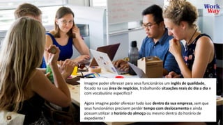 Imagine poder oferecer para seus funcionários um inglês de qualidade,
focado na sua área de negócios, trabalhando situações reais do dia a dia e
com vocabulário específico?
Agora imagine poder oferecer tudo isso dentro da sua empresa, sem que
seus funcionários precisem perder tempo com deslocamento e ainda
possam utilizar o horário do almoço ou mesmo dentro do horário de
expediente?
 