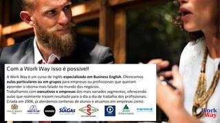 Com a Work Way isso é possível!
A Work Way é um curso de inglês especializado em Business English. Oferecemos
aulas particulares ou em grupos para empresas ou profissionais que queiram
aprender o idioma mais falado no mundo dos negócios.
Trabalhamos com executivos e empresas dos mais variados segmentos, oferecendo
aulas que realmente trazem resultado para o dia a dia de trabalho dos profissionais.
Criada em 2006, já atendemos centenas de alunos e atuamos em empresas como:
 