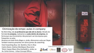 Na Work Way, são os professores que vão até os alunos. Através do
formato in-company, realizamos as aulas dentro da empresa, de
forma que seus funcionários não precisem sair da empresa para
frequentar as aulas.
Atuamos em toda Porto Alegre e, ainda, oferecemos aulas por Skype.
Também estamos presentes em vários pontos de coworking:
Otimização do tempo: aulas in-company
Farol Coworking (Rua. Cel. Bordini), Hive In (Rua
Castro Alves), Coletivo WorkSpace (Rua Jaime
Teles), Espaço Ábaco (Rua Garibaldi) e, ainda, na
Av. Carlos Gomes - Urban Concept Offices.
 