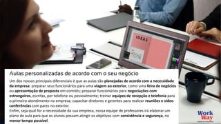 Um dos nossos principais diferenciais é que as aulas são planejadas de acordo com a necessidade
da empresa: preparar seus funcionários para uma viagem ao exterior, como uma feira de negócios
ou apresentação de proposta em comitês; preparar funcionários para negociações com
estrangeiros, escritas, por telefone ou pessoalmente; treinar equipes de recepção e telefonia para
o primeiro atendimento na empresa; capacitar diretores e gerentes para realizar reuniões e vídeo
conferências com pares no exterior.
Enfim, seja qual for a necessidade da sua empresa, nossa equipe de professores irá elaborar um
plano de aula para que os alunos possam atingir os objetivos com consistência e segurança, no
menor tempo possível.
Aulas personalizadas de acordo com o seu negócio
 