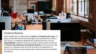 Outra questão que é customizada é o tempo e a frequência das aulas. Em
geral, as aulas têm 60 minutos de duração, mas é possível fazer 1h30 ou
até 2 horas. E a frequência depende dos objetivos do aluno e da sua
disponibilidade, podendo ser de uma, duas ou até três vezes na semana.
Os horários dos professores são bastante flexíveis de forma que as aulas
possam ser realizadas antes do início do horário de expediente, no
intervalo do almoço ou mesmo logo após o encerramento das atividades
da empresa.
Horários flexíveis
 