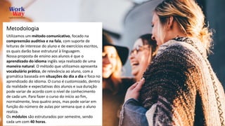 Utilizamos um método comunicativo, focado na
compreensão auditiva e na fala, com suporte de
leituras de interesse do aluno e de exercícios escritos,
os quais darão base estrutural à linguagem.
Nossa proposta de ensino aos alunos é que o
aprendizado do idioma inglês seja realizado de uma
maneira natural. O método que utilizamos apresenta
vocabulário prático, de relevância ao aluno, com a
gramática baseada em situações do dia a dia e foco no
aprendizado do idioma. O curso é customizado, dentro
da realidade e expectativas dos alunos e sua duração
pode variar de acordo com o nível de conhecimento
de cada um. Para fazer o curso do início ao fim,
normalmente, leva quatro anos, mas pode variar em
função do número de aulas por semana que o aluno
realiza.
Os módulos são estruturados por semestre, sendo
cada um com 40 horas.
Metodologia
 