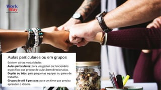 Existem várias modalidades:
Aulas particulares: para um gestor ou funcionário
específico que precise de aulas bem direcionadas.
Duplas ou trios: para pequenas equipes ou pares de
trabalho.
Grupos de até 6 pessoas: para um time que precisa
aprender o idioma.
Aulas particulares ou em grupos
 