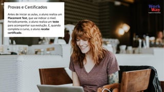 Antes de iniciar as aulas, o aluno realiza um
Placement Test, que vai indicar o nível.
Periodicamente, o aluno realiza um teste
para acompanhar sua evolução. E, quando
completa o curso, o aluno recebe
certificado.
Provas e Certificados
 
