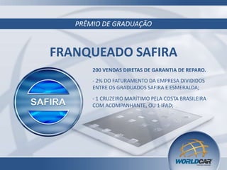 PRÊMIO DE GRADUAÇÃO
FRANQUEADO SAFIRA
200 VENDAS DIRETAS DE GARANTIA DE REPARO.
- 2% DO FATURAMENTO DA EMPRESA DIVIDIDOS
ENTRE OS GRADUADOS SAFIRA E ESMERALDA;
- 1 CRUZEIRO MARÍTIMO PELA COSTA BRASILEIRA
COM ACOMPANHANTE, OU 1 IPAD;
 