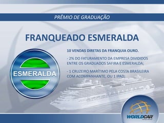 PRÊMIO DE GRADUAÇÃO
FRANQUEADO ESMERALDA
10 VENDAS DIRETAS DA FRANQUIA OURO.
- 2% DO FATURAMENTO DA EMPRESA DIVIDIDOS
ENTRE OS GRADUADOS SAFIRA E ESMERALDA;
- 1 CRUZEIRO MARÍTIMO PELA COSTA BRASILEIRA
COM ACOMPANHANTE, OU 1 IPAD;
 
