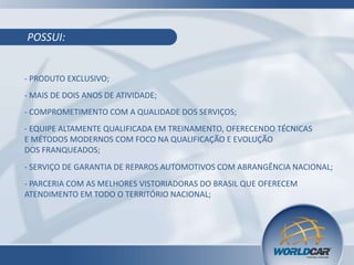 POSSUI:
- PRODUTO EXCLUSIVO;
- MAIS DE DOIS ANOS DE ATIVIDADE;
- COMPROMETIMENTO COM A QUALIDADE DOS SERVIÇOS;
- EQUIPE ALTAMENTE QUALIFICADA EM TREINAMENTO, OFERECENDO TÉCNICAS
E MÉTODOS MODERNOS COM FOCO NA QUALIFICAÇÃO E EVOLUÇÃO
DOS FRANQUEADOS;
- SERVIÇO DE GARANTIA DE REPAROS AUTOMOTIVOS COM ABRANGÊNCIA NACIONAL;
- PARCERIA COM AS MELHORES VISTORIADORAS DO BRASIL QUE OFERECEM
ATENDIMENTO EM TODO O TERRITÓRIO NACIONAL;
 