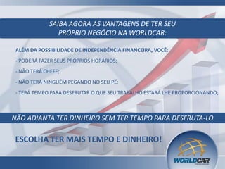 ALÉM DA POSSIBILIDADE DE INDEPENDÊNCIA FINANCEIRA, VOCÊ:
- PODERÁ FAZER SEUS PRÓPRIOS HORÁRIOS;
- NÃO TERÁ CHEFE;
- NÃO TERÁ NINGUÉM PEGANDO NO SEU PÉ;
SAIBA AGORA AS VANTAGENS DE TER SEU
PRÓPRIO NEGÓCIO NA WORLDCAR:
- TERÁ TEMPO PARA DESFRUTAR O QUE SEU TRABALHO ESTARÁ LHE PROPORCIONANDO;
NÃO ADIANTA TER DINHEIRO SEM TER TEMPO PARA DESFRUTA-LO
ESCOLHA TER MAIS TEMPO E DINHEIRO!
 