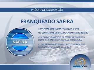 PRÊMIO DE GRADUAÇÃO
FRANQUEADO SAFIRA
OU 200 VENDAS DIRETAS DE GARANTIA DE REPARO
- 2% DO FATURAMENTO DA EMPRESA DIVIDIDOS
ENTRE OS GRADUADOS SAFIRA E ESMERALDA;
- 1 CRUZEIRO MARÍTIMO PELA COSTA BRASILEIRA
COM ACOMPANHANTE, OU 1 IPAD;
10 VENDAS DIRETAS DA FRANQUIA OURO
 