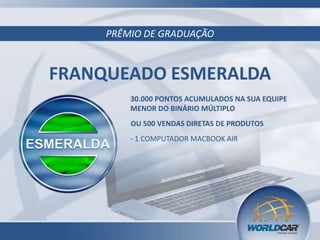 PRÊMIO DE GRADUAÇÃO
FRANQUEADO ESMERALDA
30.000 PONTOS ACUMULADOS NA SUA EQUIPE
MENOR DO BINÁRIO MÚLTIPLO
- 1 COMPUTADOR MACBOOK AIR
OU 500 VENDAS DIRETAS DE PRODUTOS
 
