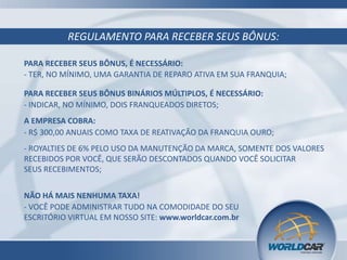 REGULAMENTO PARA RECEBER SEUS BÔNUS:
PARA RECEBER SEUS BÔNUS, É NECESSÁRIO:
- TER, NO MÍNIMO, UMA GARANTIA DE REPARO ATIVA EM SUA FRANQUIA;
PARA RECEBER SEUS BÔNUS BINÁRIOS MÚLTIPLOS, É NECESSÁRIO:
- INDICAR, NO MÍNIMO, DOIS FRANQUEADOS DIRETOS;
A EMPRESA COBRA:
- R$ 300,00 ANUAIS COMO TAXA DE REATIVAÇÃO DA FRANQUIA OURO;
- ROYALTIES DE 6% PELO USO DA MANUTENÇÃO DA MARCA, SOMENTE DOS VALORES
RECEBIDOS POR VOCÊ, QUE SERÃO DESCONTADOS QUANDO VOCÊ SOLICITAR
SEUS RECEBIMENTOS;
NÃO HÁ MAIS NENHUMA TAXA!
- VOCÊ PODE ADMINISTRAR TUDO NA COMODIDADE DO SEU
ESCRITÓRIO VIRTUAL EM NOSSO SITE: www.worldcar.com.br
 