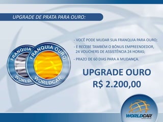 UPGRADE DE PRATA PARA OURO:

- VOCÊ PODE MUDAR SUA FRANQUIA PARA OURO;
- E RECEBE TAMBÉM O BÔNUS EMPREENDEDOR,
24 VOUCHERS DE ASSISTÊNCIA 24 HORAS;
- PRAZO DE 60 DIAS PARA A MUDANÇA.

UPGRADE OURO
R$ 2.200,00

 