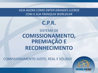 VEJA AGORA COMO OBTER GRANDES LUCROS
COM A SUA FRANQUIA WORLDCAR

C.P.R.
SISTEMA DE

COMISSIONAMENTO,
PREMIAÇÃO E
RECONHECIMENTO
COMISSIONAMENTO JUSTO, REAL E SÓLIDO!

 