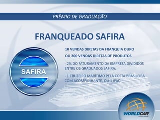 PRÊMIO DE GRADUAÇÃO

FRANQUEADO SAFIRA
10 VENDAS DIRETAS DA FRANQUIA OURO

OU 200 VENDAS DIRETAS DE PRODUTOS
- 2% DO FATURAMENTO DA EMPRESA DIVIDIDOS
ENTRE OS GRADUADOS SAFIRA;
- 1 CRUZEIRO MARÍTIMO PELA COSTA BRASILEIRA
COM ACOMPANHANTE, OU 1 IPAD.

 